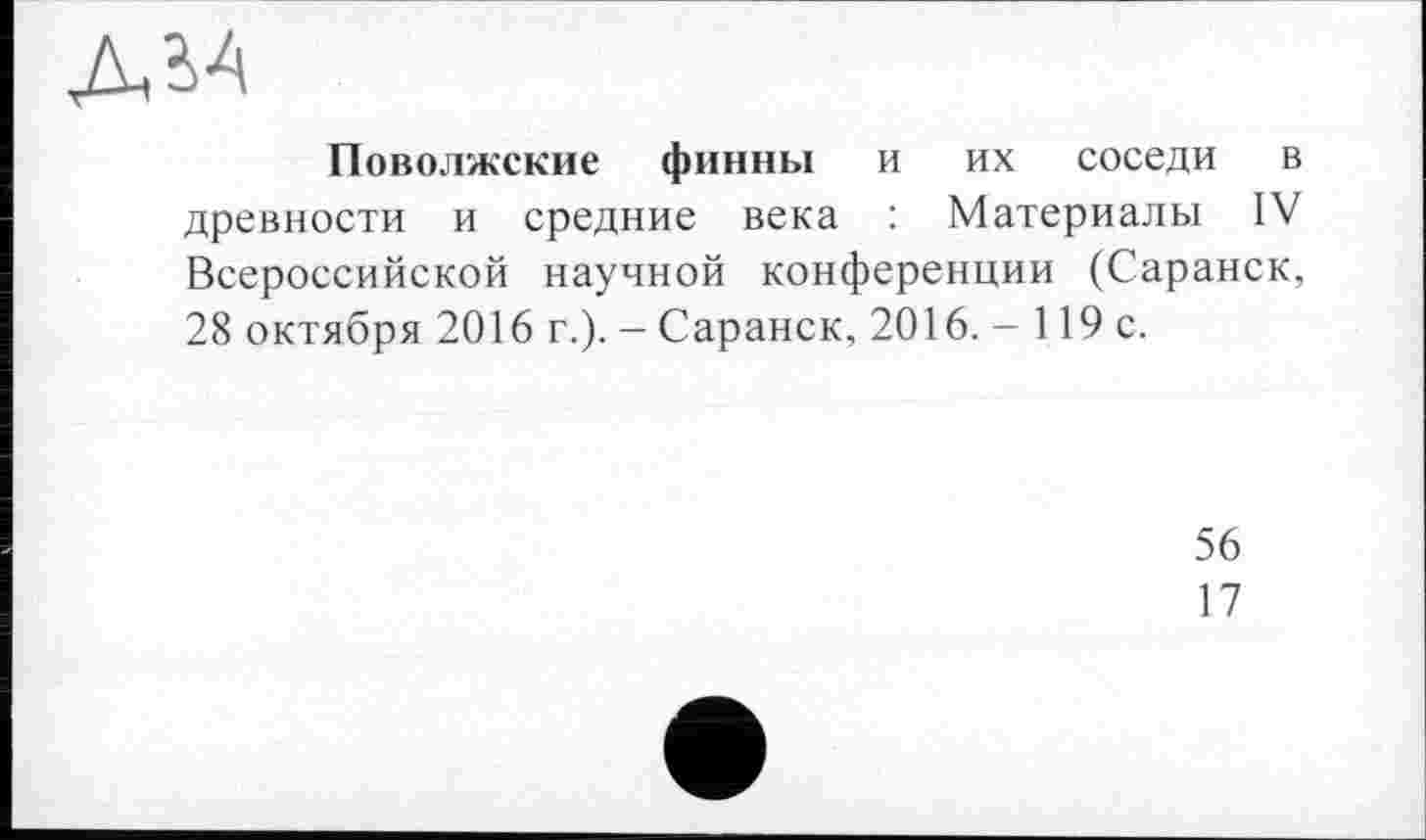 ﻿ДЬ4
Поволжские финны и их соседи в древности и средние века : Материалы IV Всероссийской научной конференции (Саранск, 28 октября 2016 г.). — Саранск, 2016. - 119 с.
56
17